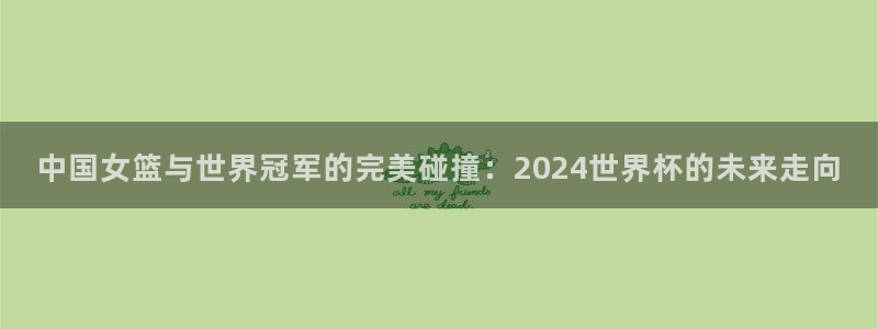 世界杯预选赛2026：中国女篮与世界冠军的完美碰撞：2024世界杯的未来走向